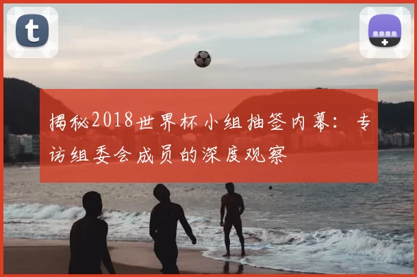 揭秘2018世界杯小组抽签内幕：专访组委会成员的深度观察