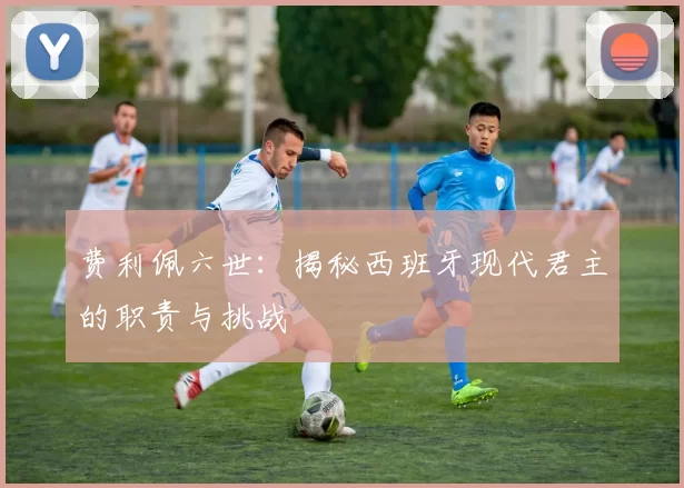 费利佩六世:揭秘西班牙现代君主的职责与挑战