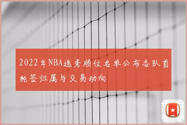 2022年NBA选秀顺位名单公布各队首轮签归属与交易动向