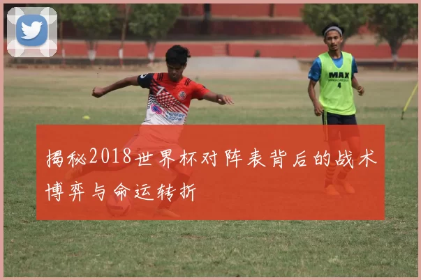 揭秘2018世界杯对阵表背后的战术博弈与命运转折