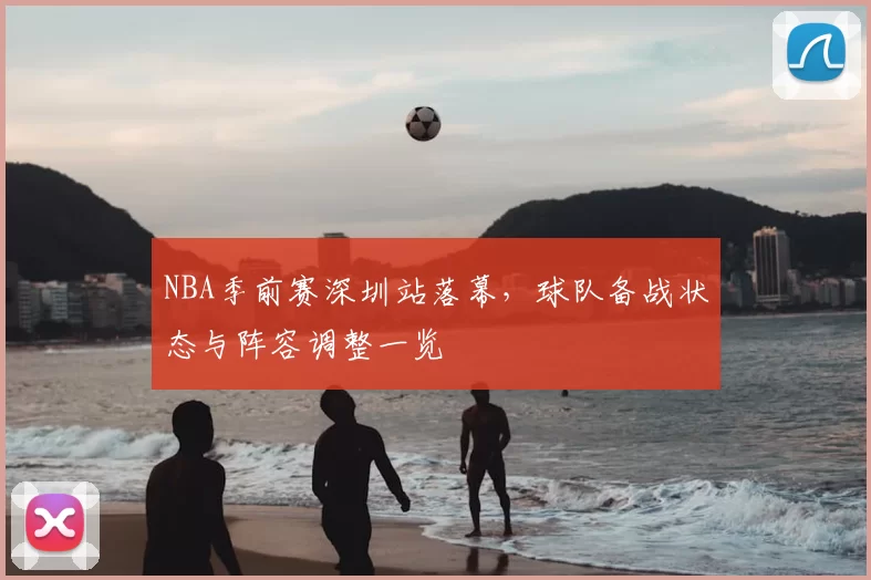 NBA季前赛深圳站落幕,球队备战状态与阵容调整一览
