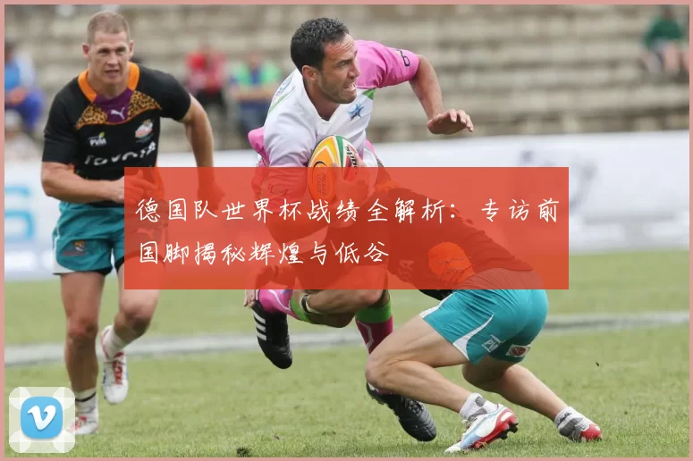 德国队世界杯战绩全解析：专访前国脚揭秘辉煌与低谷