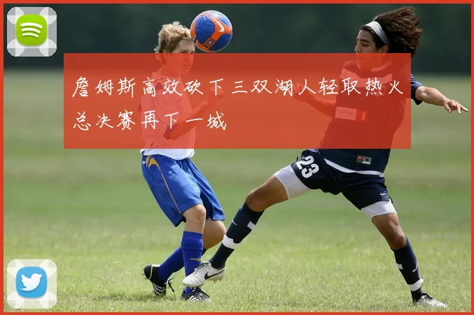 詹姆斯高效砍下三双湖人轻取热火总决赛再下一城